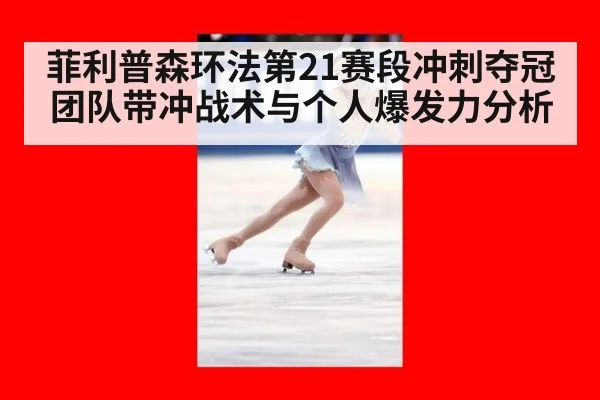菲利普森环法第21赛段冲刺夺冠团队带冲战术与个人爆发力分析