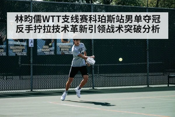 林昀儒WTT支线赛科珀斯站男单夺冠 反手拧拉技术革新引领战术突破分析